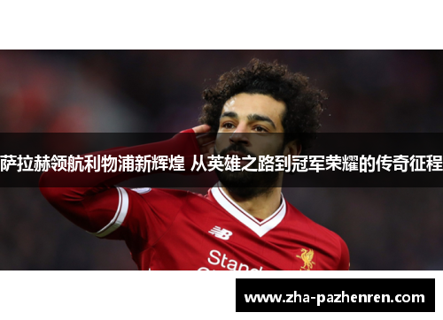 萨拉赫领航利物浦新辉煌 从英雄之路到冠军荣耀的传奇征程 萨拉赫领航利物浦新辉煌 从英雄之路到冠军荣耀的传奇征程