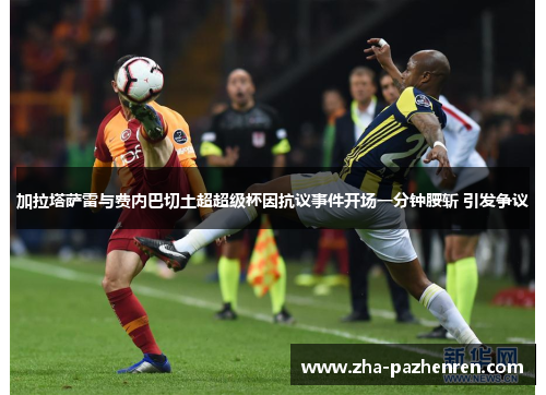 加拉塔萨雷与费内巴切土超超级杯因抗议事件开场一分钟腰斩 引发争议